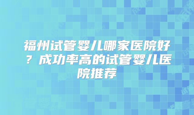 福州试管婴儿哪家医院好？成功率高的试管婴儿医院推荐