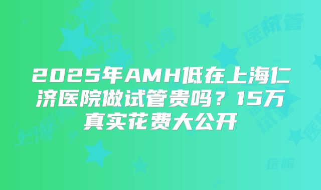 2025年AMH低在上海仁济医院做试管贵吗？15万真实花费大公开