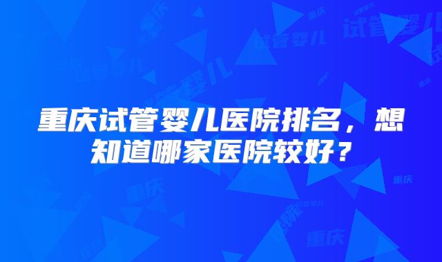 重庆试管婴儿医院排名，想知道哪家医院较好？