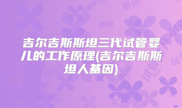 吉尔吉斯斯坦三代试管婴儿的工作原理(吉尔吉斯斯坦人基因)