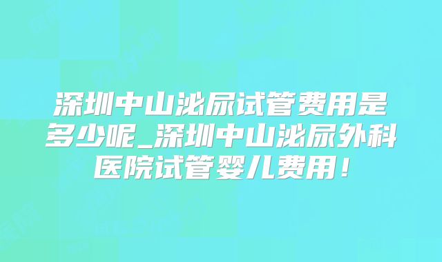 深圳中山泌尿试管费用是多少呢_深圳中山泌尿外科医院试管婴儿费用！