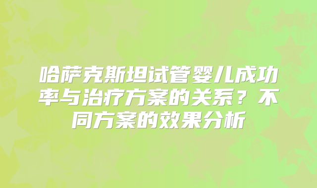 哈萨克斯坦试管婴儿成功率与治疗方案的关系?不同方案的效果分析