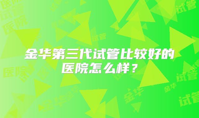 金华第三代试管比较好的医院怎么样？