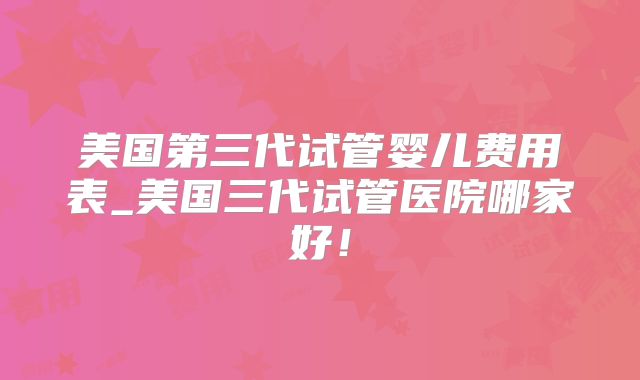 美国第三代试管婴儿费用表_美国三代试管医院哪家好！