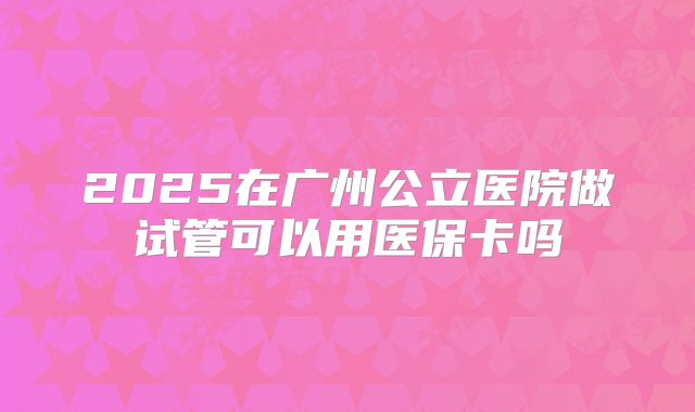 2025在广州公立医院做试管可以用医保卡吗