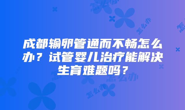 成都输卵管通而不畅怎么办?试管婴儿治疗能解决生育难题吗?