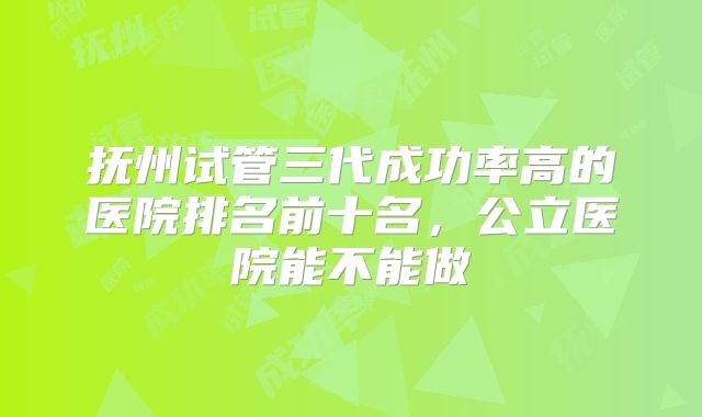 抚州试管三代成功率高的医院排名前十名,公立医院能不能做