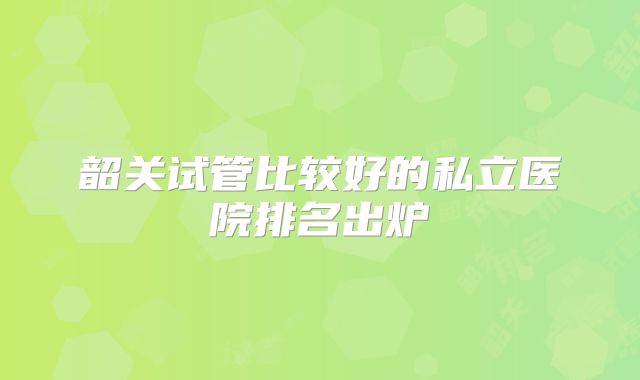 韶关试管比较好的私立医院排名出炉
