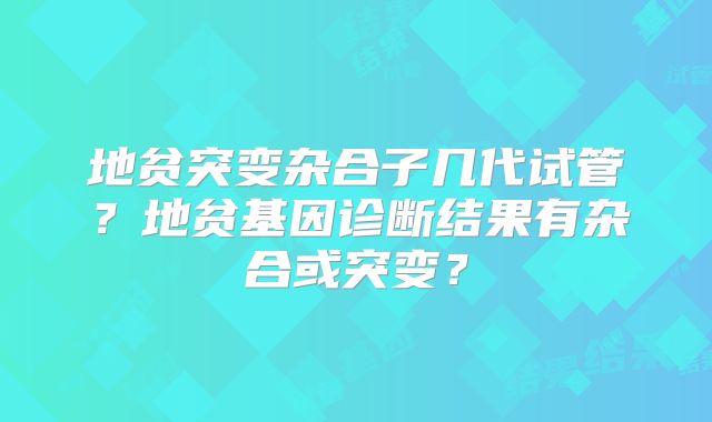 地贫突变杂合子几代试管？地贫基因诊断结果有杂合或突变？
