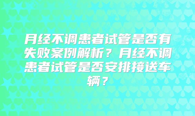 月经不调患者试管是否有失败案例解析？月经不调患者试管是否安排接送车辆？
