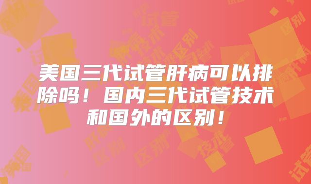 美国三代试管肝病可以排除吗！国内三代试管技术和国外的区别！