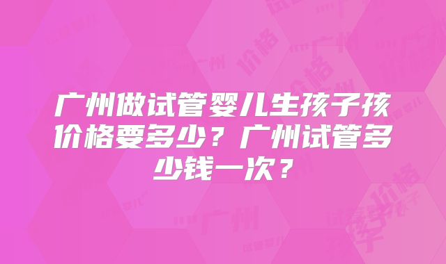 广州做试管婴儿生孩子孩价格要多少？广州试管多少钱一次？