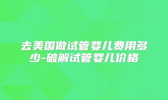 去美国做试管婴儿费用多少-破解试管婴儿价格