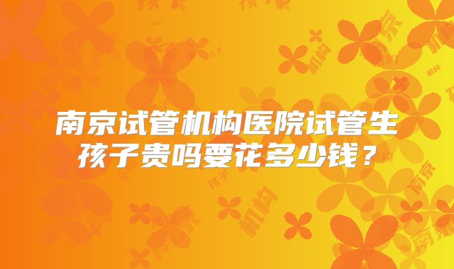 南京试管机构医院试管生孩子贵吗要花多少钱?