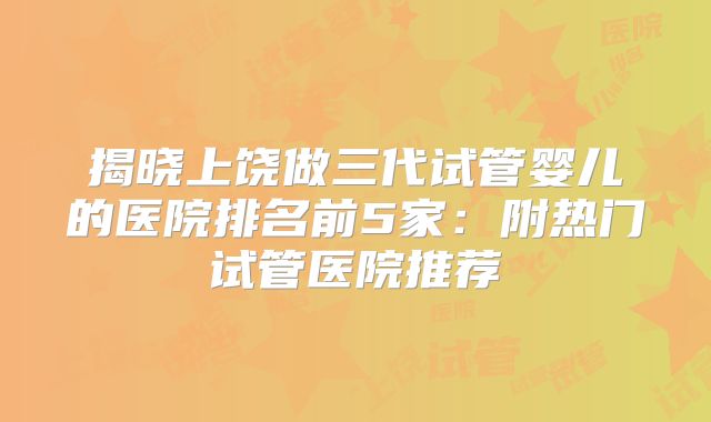 揭晓上饶做三代试管婴儿的医院排名前5家：附热门试管医院推荐