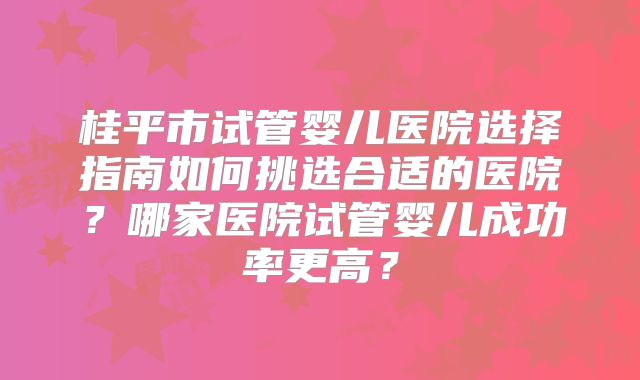 桂平市试管婴儿医院选择指南如何挑选合适的医院？哪家医院试管婴儿成功率更高？