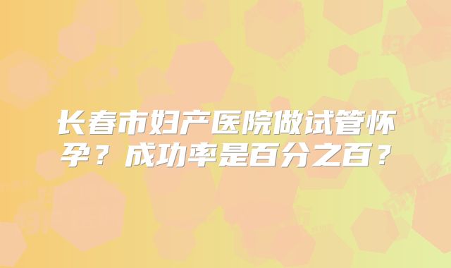 长春市妇产医院做试管怀孕？成功率是百分之百？