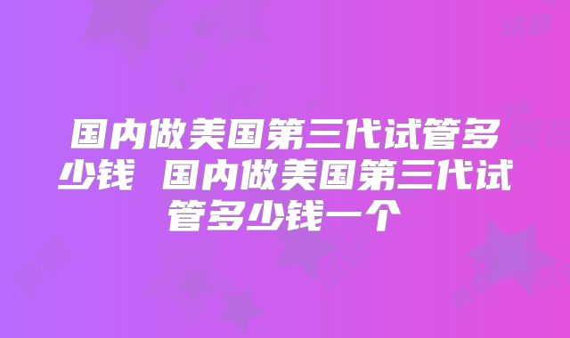 国内做美国第三代试管多少钱 国内做美国第三代试管多少钱一个