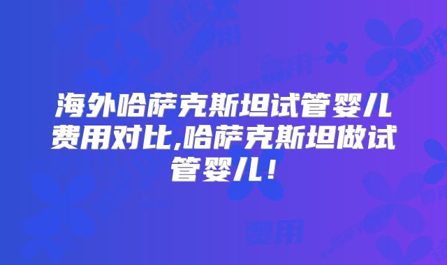 海外哈萨克斯坦试管婴儿费用对比,哈萨克斯坦做试管婴儿！