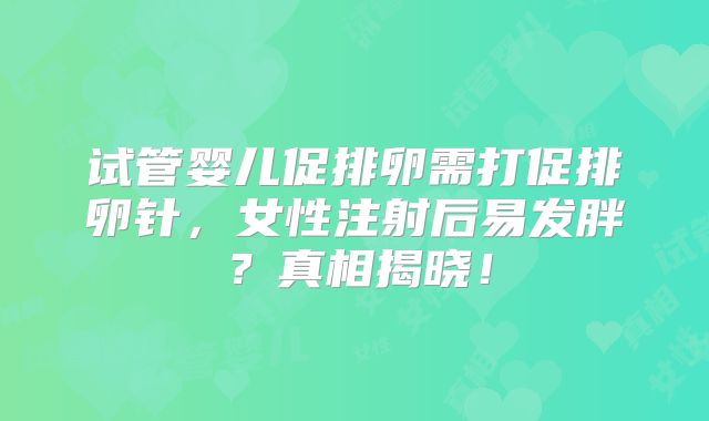 试管婴儿促排卵需打促排卵针，女性注射后易发胖？真相揭晓！