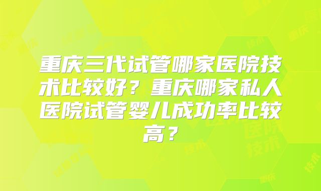 重庆三代试管哪家医院技术比较好？重庆哪家私人医院试管婴儿成功率比较高？