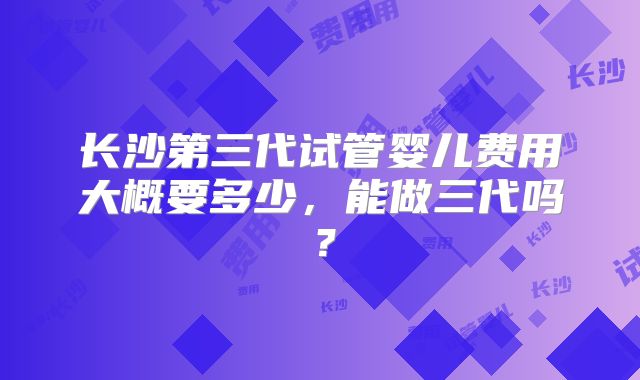 长沙第三代试管婴儿费用大概要多少,能做三代吗?