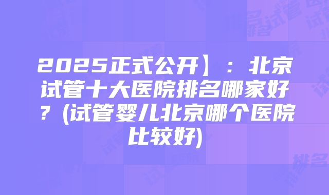 2025正式公开】：北京试管十大医院排名哪家好？(试管婴儿北京哪个医院比较好)