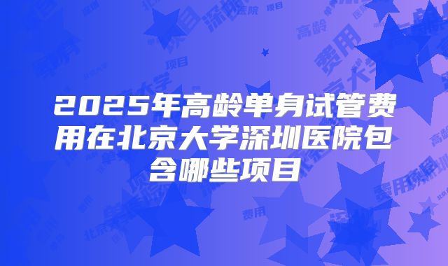 2025年高龄单身试管费用在北京大学深圳医院包含哪些项目