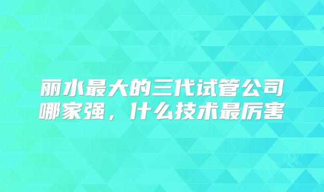 丽水最大的三代试管公司哪家强，什么技术最厉害