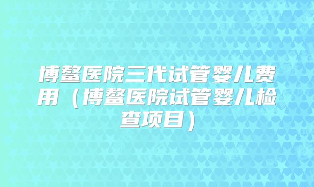 博鳌医院三代试管婴儿费用（博鳌医院试管婴儿检查项目）