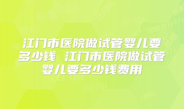 江门市医院做试管婴儿要多少钱 江门市医院做试管婴儿要多少钱费用