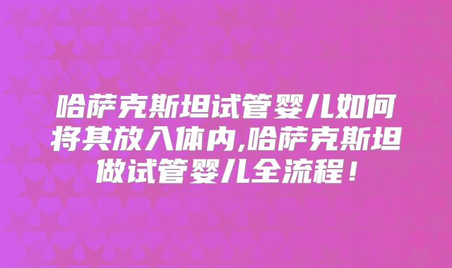 哈萨克斯坦试管婴儿如何将其放入体内,哈萨克斯坦做试管婴儿全流程！