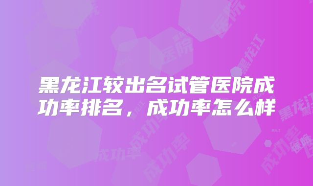 黑龙江较出名试管医院成功率排名,成功率怎么样