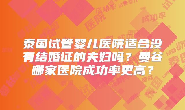 泰国试管婴儿医院适合没有结婚证的夫妇吗？曼谷哪家医院成功率更高？