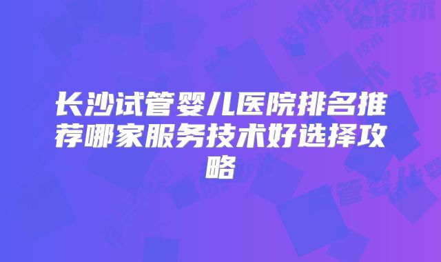 长沙试管婴儿医院排名推荐哪家服务技术好选择攻略