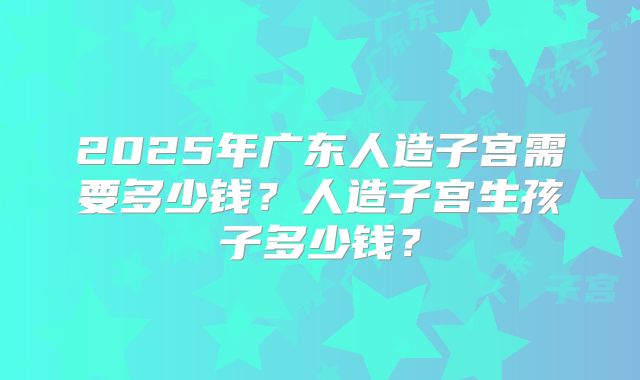 2025年广东人造子宫需要多少钱?人造子宫生孩子多少钱?