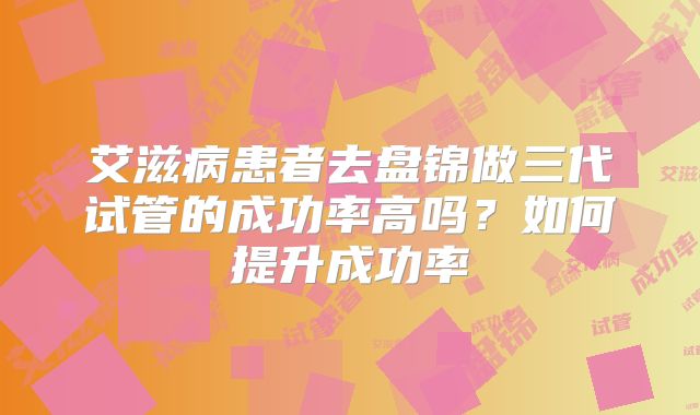 艾滋病患者去盘锦做三代试管的成功率高吗？如何提升成功率