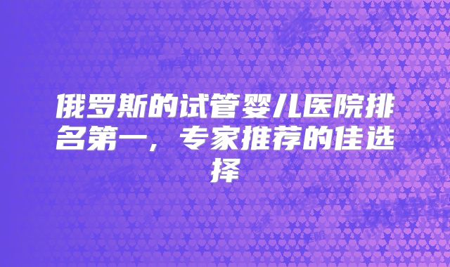 俄罗斯的试管婴儿医院排名第一, 专家推荐的佳选择