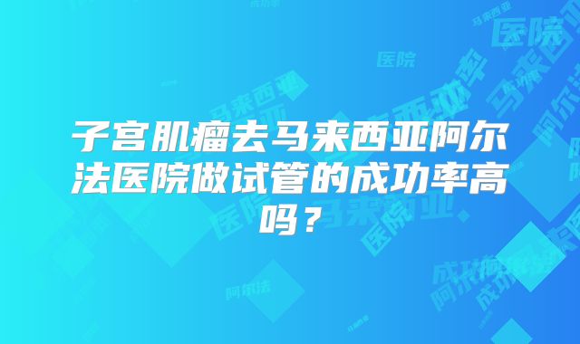 子宫肌瘤去马来西亚阿尔法医院做试管的成功率高吗？