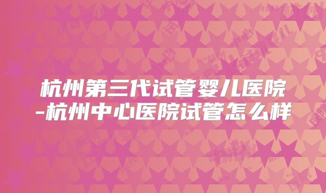 杭州第三代试管婴儿医院-杭州中心医院试管怎么样