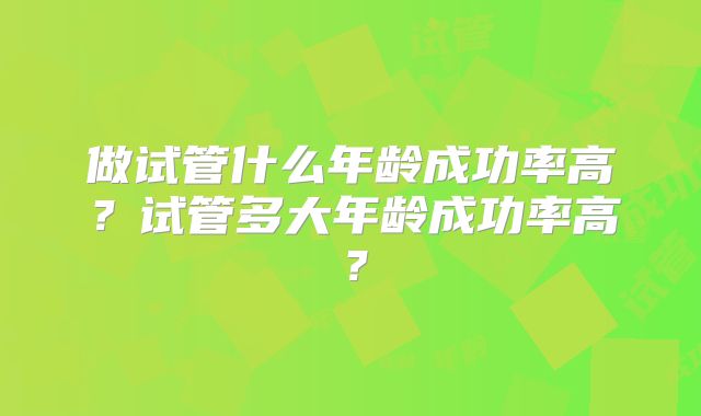 做试管什么年龄成功率高？试管多大年龄成功率高？