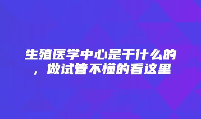 生殖医学中心是干什么的，做试管不懂的看这里
