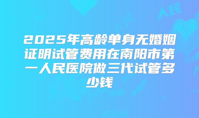 2025年高龄单身无婚姻证明试管费用在南阳市第一人民医院做三代试管多少钱