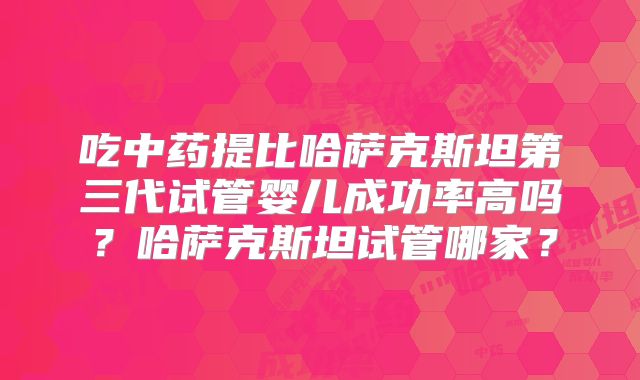 吃中药提比哈萨克斯坦第三代试管婴儿成功率高吗？哈萨克斯坦试管哪家？