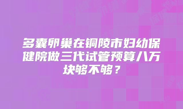 多囊卵巢在铜陵市妇幼保健院做三代试管预算八万块够不够？
