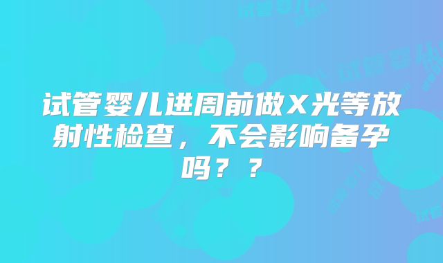 试管婴儿进周前做X光等放射性检查,不会影响备孕吗??