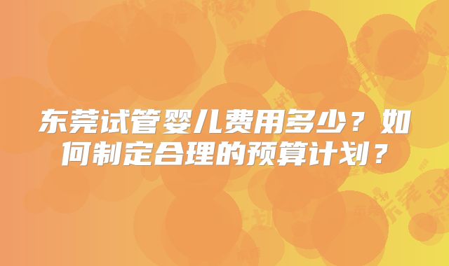 东莞试管婴儿费用多少?如何制定合理的预算计划?