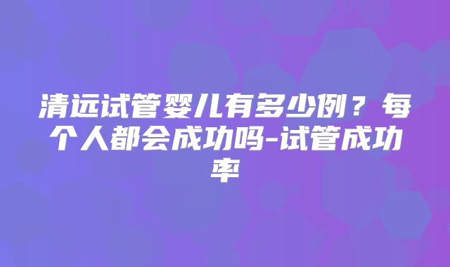 清远试管婴儿有多少例？每个人都会成功吗-试管成功率