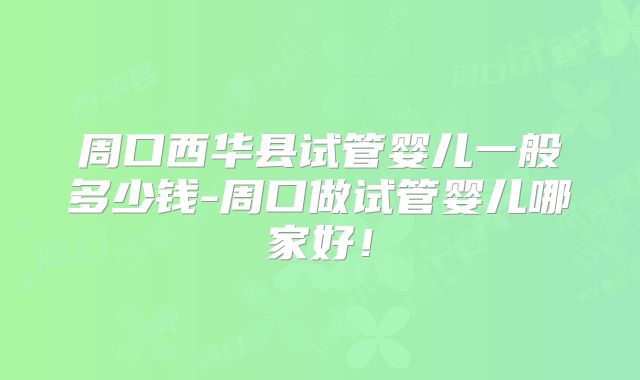 周口西华县试管婴儿一般多少钱-周口做试管婴儿哪家好！