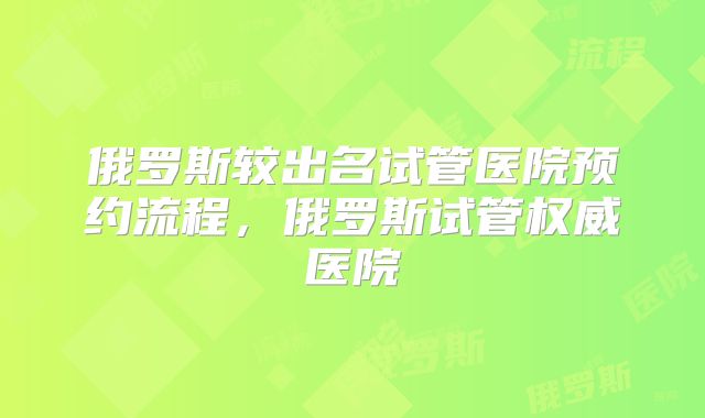 俄罗斯较出名试管医院预约流程,俄罗斯试管权威医院